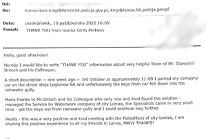 Hello, good afternoon!

Hereby I would like to write &amp;quot;THANK YOU&amp;quot; information about very helpful Team of Mr. Stawomir Dmoch and his Colleague.

A short description = one week ago = 3rd October at approximately 11:00 I parked my company car on the street aleja Legionow 6A and unfortunately the keys from car felt down into the rainwater gully.

Many thanks to Mr.Dmoch and his Colleague who very nice and kind found the solution - managed the Service by Waterwork company of city Lomza, the Specialists came in very short time - got the keys out from rainwater gully and I could continue way further.

Really - this was a very positive and kind meeting with the PoliceMans of city Lomza, I am sharing this positive experience to all my Friends in Latvia, MANY THANK